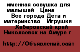 именная совушка для малышей › Цена ­ 600 - Все города Дети и материнство » Игрушки   . Хабаровский край,Николаевск-на-Амуре г.